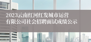 2023云南红河红发城市运营有限公司社会招聘面试成绩公示