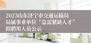 2023山东济宁市交通运输局局属事业单位“急需紧缺人才”拟聘用人员公示