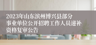 2023年山东滨州博兴县部分事业单位公开招聘工作人员递补资格复审公告