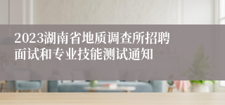 2023湖南省地质调查所招聘面试和专业技能测试通知