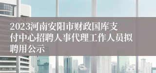 2023河南安阳市财政国库支付中心招聘人事代理工作人员拟聘用公示