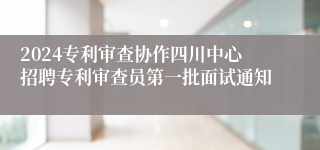 2024专利审查协作四川中心招聘专利审查员第一批面试通知