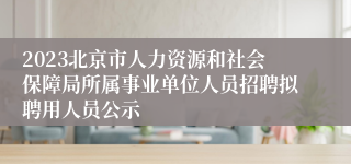 2023北京市人力资源和社会保障局所属事业单位人员招聘拟聘用人员公示