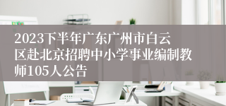 2023下半年广东广州市白云区赴北京招聘中小学事业编制教师105人公告