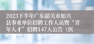 2023下半年广东韶关市始兴县事业单位招聘工作人员暨“青年人才”招聘147人公告（医疗岗30人）