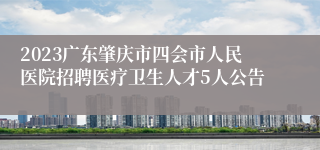 2023广东肇庆市四会市人民医院招聘医疗卫生人才5人公告