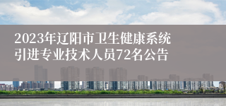 2023年辽阳市卫生健康系统引进专业技术人员72名公告