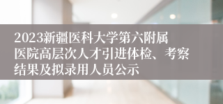 2023新疆医科大学第六附属医院高层次人才引进体检、考察结果及拟录用人员公示