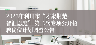 2023年利川市“才聚荆楚·智汇恩施” 第二次专项公开招聘岗位计划调整公告