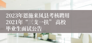 2023年恩施来凤县考核聘用2021年“三支一扶” 高校毕业生面试公告