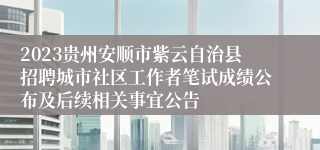 2023贵州安顺市紫云自治县招聘城市社区工作者笔试成绩公布及后续相关事宜公告