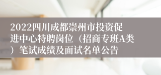 2022四川成都崇州市投资促进中心特聘岗位（招商专班A类）笔试成绩及面试名单公告