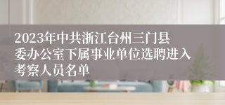 2023年中共浙江台州三门县委办公室下属事业单位选聘进入考察人员名单