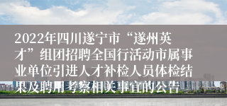 2022年四川遂宁市“遂州英才”组团招聘全国行活动市属事业单位引进人才补检人员体检结果及聘用考察相关事宜的公告