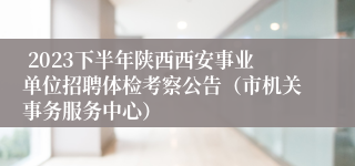  2023下半年陕西西安事业单位招聘体检考察公告（市机关事务服务中心）