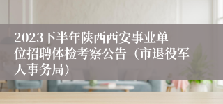 2023下半年陕西西安事业单位招聘体检考察公告（市退役军人事务局）