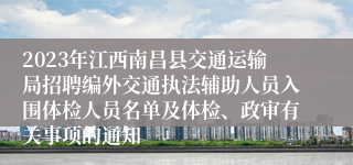 2023年江西南昌县交通运输局招聘编外交通执法辅助人员入围体检人员名单及体检、政审有关事项的通知