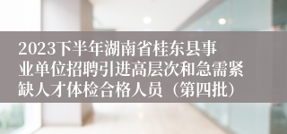 2023下半年湖南省桂东县事业单位招聘引进高层次和急需紧缺人才体检合格人员（第四批）