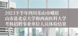 2023下半年四川乐山市峨眉山市赴北京大学和西南医科大学考核招聘事业单位人员体检结果公告