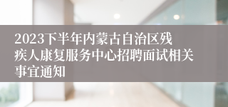 2023下半年内蒙古自治区残疾人康复服务中心招聘面试相关事宜通知
