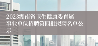 2023湖南省卫生健康委直属事业单位招聘第四批拟聘名单公示