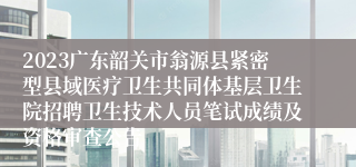 2023广东韶关市翁源县紧密型县域医疗卫生共同体基层卫生院招聘卫生技术人员笔试成绩及资格审查公告