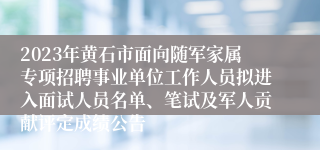 2023年黄石市面向随军家属专项招聘事业单位工作人员拟进入面试人员名单、笔试及军人贡献评定成绩公告