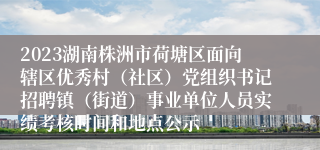 2023湖南株洲市荷塘区面向辖区优秀村（社区）党组织书记招聘镇（街道）事业单位人员实绩考核时间和地点公示