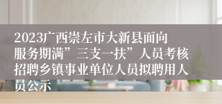 2023广西崇左市大新县面向服务期满”三支一扶”人员考核招聘乡镇事业单位人员拟聘用人员公示