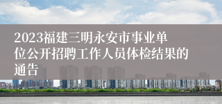 2023福建三明永安市事业单位公开招聘工作人员体检结果的通告