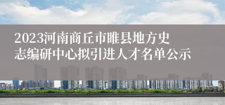 2023河南商丘市睢县地方史志编研中心拟引进人才名单公示