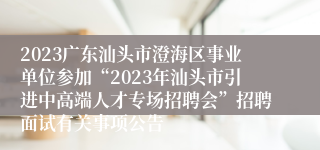 2023广东汕头市澄海区事业单位参加“2023年汕头市引进中高端人才专场招聘会”招聘面试有关事项公告