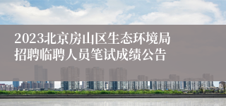 2023北京房山区生态环境局招聘临聘人员笔试成绩公告