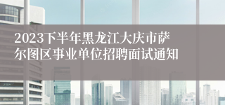 2023下半年黑龙江大庆市萨尔图区事业单位招聘面试通知