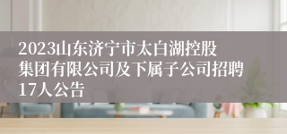 2023山东济宁市太白湖控股集团有限公司及下属子公司招聘17人公告