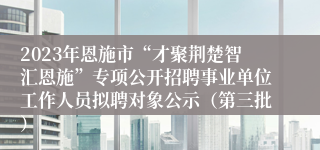 2023年恩施市“才聚荆楚智汇恩施”专项公开招聘事业单位工作人员拟聘对象公示（第三批）