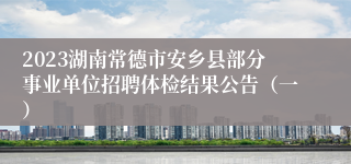2023湖南常德市安乡县部分事业单位招聘体检结果公告（一）