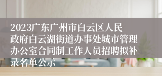 2023广东广州市白云区人民政府白云湖街道办事处城市管理办公室合同制工作人员招聘拟补录名单公示