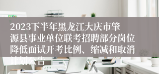 2023下半年黑龙江大庆市肇源县事业单位联考招聘部分岗位降低面试开考比例、缩减和取消计划公告