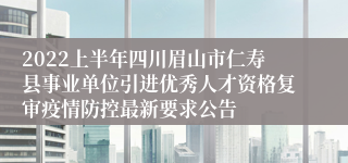 2022上半年四川眉山市仁寿县事业单位引进优秀人才资格复审疫情防控最新要求公告