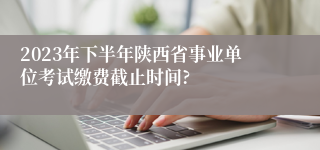 2023年下半年陕西省事业单位考试缴费截止时间?