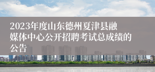 2023年度山东德州夏津县融媒体中心公开招聘考试总成绩的公告