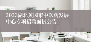 2023湖北黄冈市中医药发展中心专项招聘面试公告