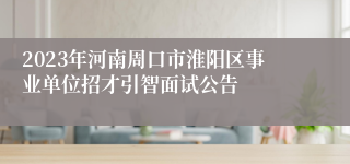 2023年河南周口市淮阳区事业单位招才引智面试公告