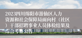 2023四川绵阳市游仙区人力资源和社会保障局面向村（社区）干部招聘事业人员体检结果及综合考察公告