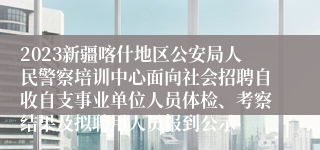 2023新疆喀什地区公安局人民警察培训中心面向社会招聘自收自支事业单位人员体检、考察结果及拟聘用人员报到公示