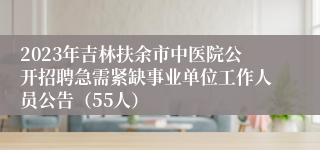 2023年吉林扶余市中医院公开招聘急需紧缺事业单位工作人员公告（55人）