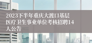 2023下半年重庆大渡口基层医疗卫生事业单位考核招聘14人公告