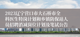 2023辽宁营口市大石桥市全科医生特岗计划和乡镇防保站人员招聘消减岗位计划及笔试公告