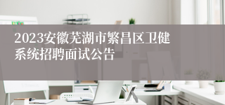 2023安徽芜湖市繁昌区卫健系统招聘面试公告